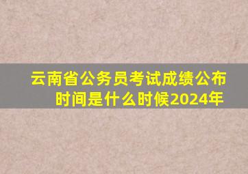 云南省公务员考试成绩公布时间是什么时候2024年