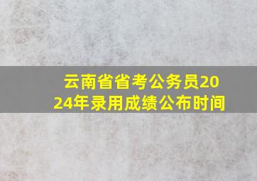 云南省省考公务员2024年录用成绩公布时间