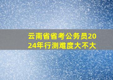 云南省省考公务员2024年行测难度大不大