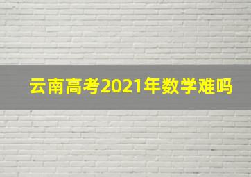 云南高考2021年数学难吗