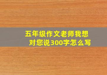 五年级作文老师我想对您说300字怎么写