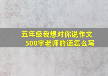 五年级我想对你说作文500字老师的话怎么写