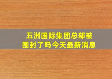 五洲国际集团总部被围封了吗今天最新消息