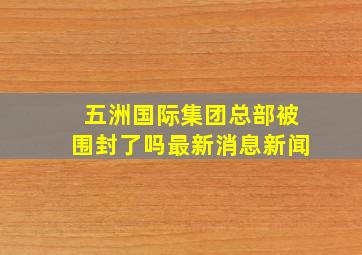 五洲国际集团总部被围封了吗最新消息新闻