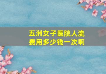 五洲女子医院人流费用多少钱一次啊