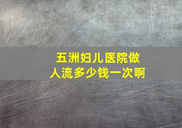 五洲妇儿医院做人流多少钱一次啊