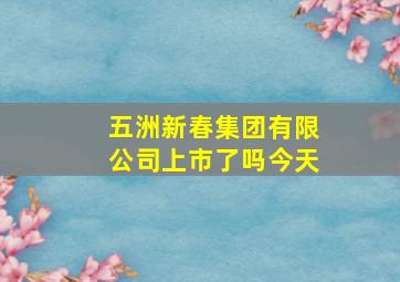 五洲新春集团有限公司上市了吗今天