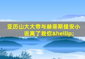 亚历山大大帝与赫菲斯提安小说离了我你…