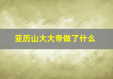 亚历山大大帝做了什么