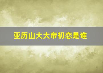 亚历山大大帝初恋是谁