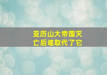 亚历山大帝国灭亡后谁取代了它