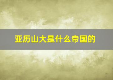 亚历山大是什么帝国的