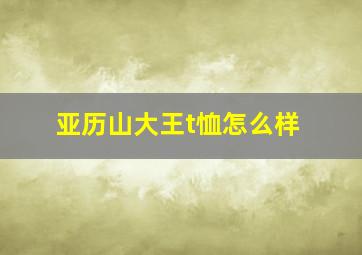 亚历山大王t恤怎么样