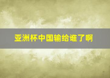 亚洲杯中国输给谁了啊