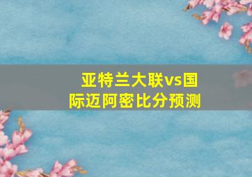 亚特兰大联vs国际迈阿密比分预测