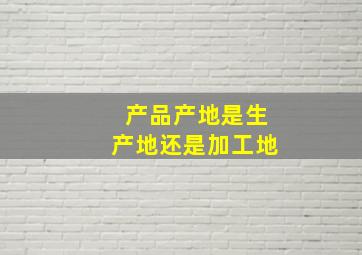 产品产地是生产地还是加工地