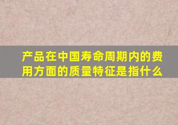 产品在中国寿命周期内的费用方面的质量特征是指什么