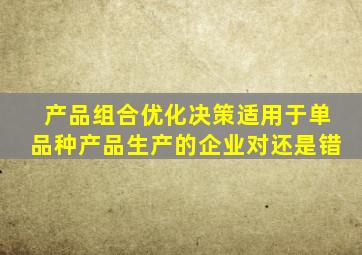 产品组合优化决策适用于单品种产品生产的企业对还是错