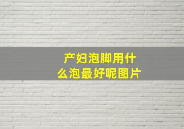 产妇泡脚用什么泡最好呢图片