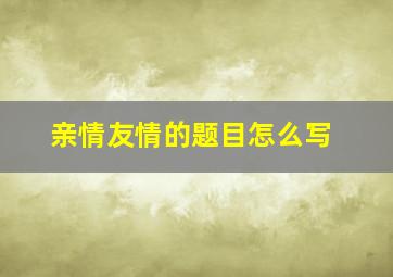 亲情友情的题目怎么写