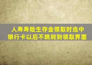 人寿寿险生存金领取时选中银行卡以后不跳转到领取界面