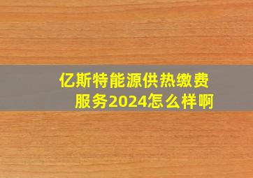 亿斯特能源供热缴费服务2024怎么样啊