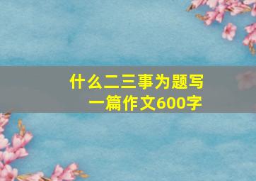 什么二三事为题写一篇作文600字