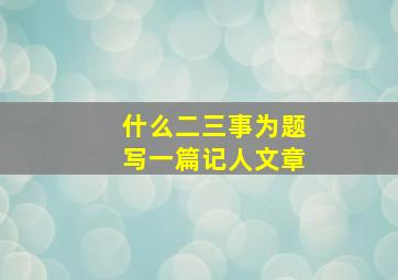 什么二三事为题写一篇记人文章