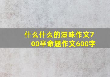 什么什么的滋味作文700半命题作文600字