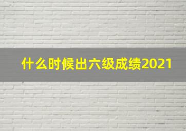 什么时候出六级成绩2021