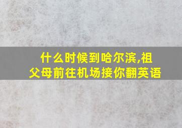 什么时候到哈尔滨,祖父母前往机场接你翻英语