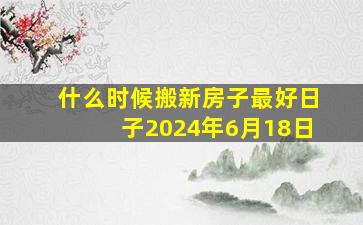 什么时候搬新房子最好日子2024年6月18日