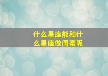 什么星座能和什么星座做闺蜜呢