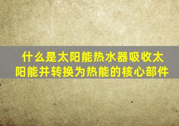 什么是太阳能热水器吸收太阳能并转换为热能的核心部件