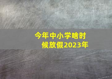 今年中小学啥时候放假2023年