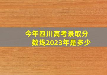 今年四川高考录取分数线2023年是多少