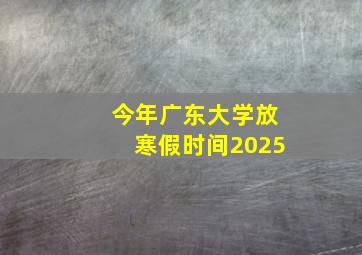 今年广东大学放寒假时间2025