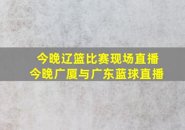 今晚辽篮比赛现场直播今晚广厦与广东蓝球直播