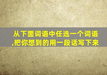 从下面词语中任选一个词语,把你想到的用一段话写下来