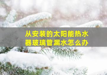 从安装的太阳能热水器玻璃管漏水怎么办