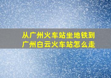 从广州火车站坐地铁到广州白云火车站怎么走