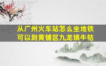 从广州火车站怎么坐地铁可以到黄铺区九龙镇牛牯