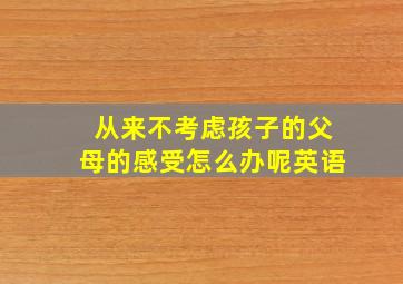 从来不考虑孩子的父母的感受怎么办呢英语