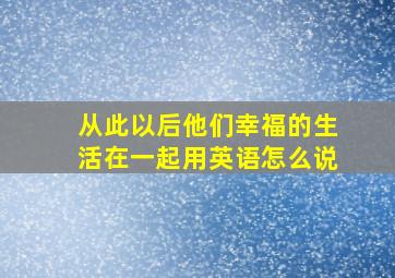 从此以后他们幸福的生活在一起用英语怎么说