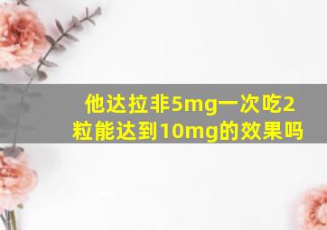 他达拉非5mg一次吃2粒能达到10mg的效果吗