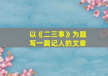 以《二三事》为题写一篇记人的文章