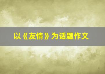 以《友情》为话题作文