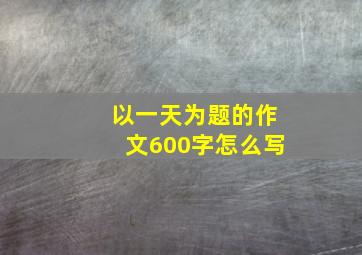 以一天为题的作文600字怎么写