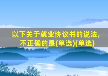 以下关于就业协议书的说法,不正确的是(单选)(单选)