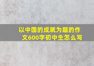 以中国的成就为题的作文600字初中生怎么写